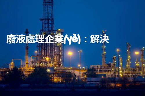 廢液處理企業(yè)：解決環(huán)境之殤，重塑清新未來！